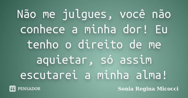 Não me julgues, você não conhece a minha dor! Eu tenho o direito de me aquietar, só assim escutarei a minha alma!... Frase de sonia regina micocci.