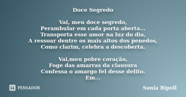 Doce Segredo Vai, meu doce segredo, Perambular em cada porta aberta... Transporta esse amor na luz do dia, A ressoar dentre os mais altos dos penedos, Como clar... Frase de Sonia Ripoll.