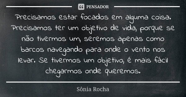 Precisamos estar focados em alguma coisa. Precisamos ter um objetivo de vida, porque se não tivermos um, seremos apenas como barcos navegando para onde o vento ... Frase de Sônia Rocha.