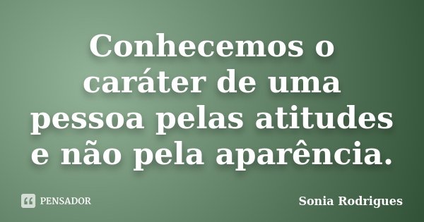 Conhecemos o caráter de uma pessoa pelas atitudes e não pela aparência.... Frase de Sonia Rodrigues.