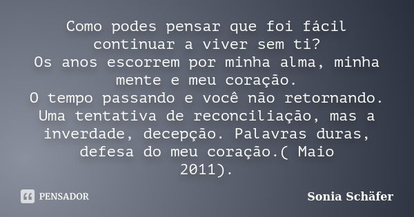 Como podes pensar que foi fácil continuar a viver sem ti? Os anos escorrem por minha alma, minha mente e meu coração. O tempo passando e você não retornando. Um... Frase de Sonia Schafer.