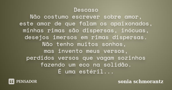 Descaso Não costumo escrever sobre amor, este amor de que falam os apaixonados, minhas rimas são dispersas, inócuas, desejos imersos em rimas dispersas. Não ten... Frase de Sônia Schmorantz.