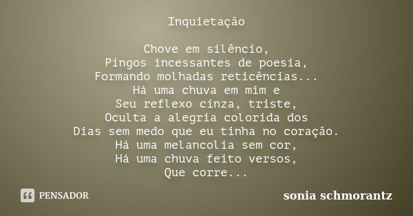 Inquietação Chove em silêncio, Pingos incessantes de poesia, Formando molhadas reticências... Há uma chuva em mim e Seu reflexo cinza, triste, Oculta a alegria ... Frase de Sônia Schmorantz.