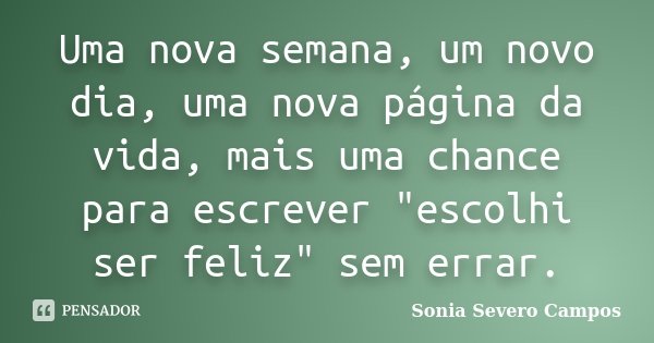 Uma nova semana, um novo dia, uma nova página da vida, mais uma chance para escrever "escolhi ser feliz" sem errar.... Frase de Sonia Severo Campos.