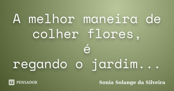 A melhor maneira de colher flores, é regando o jardim...... Frase de Sonia Solange da Silveira.