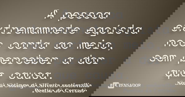 A pessoa extremamnete egoísta nos corta ao meio, sem perceber a dor que causa.... Frase de Sonia Solange Da Silveira ssolsevilha poetisa do cerrado.