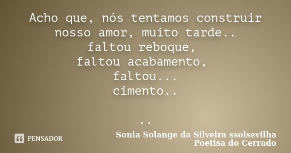Acho que, nós tentamos construir nosso amor, muito tarde.. faltou reboque, faltou acabamento, faltou... cimento.. ..... Frase de Sonia Solange Da Silveira ssolsevilha poetisa do cerrado.