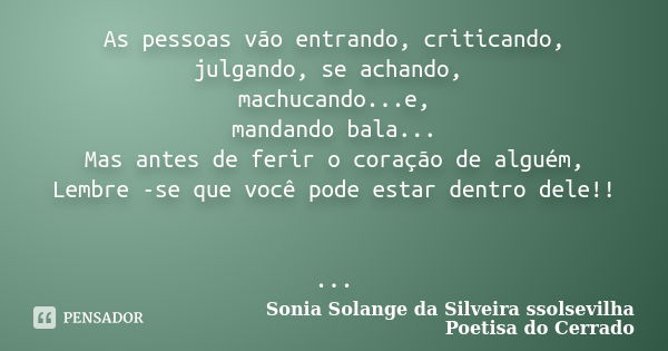 As pessoas vão entrando, criticando, julgando, se achando, machucando...e, mandando bala... Mas antes de ferir o coração de alguém, Lembre -se que você pode est... Frase de sonia solange da silveira ssolsevilha poetisa do cerrado.