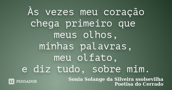 Às vezes meu coração chega primeiro que meus olhos, minhas palavras, meu olfato, e diz tudo, sobre mim.... Frase de Sonia Solange Da Silveira ssolsevilha poetisa do cerrado.