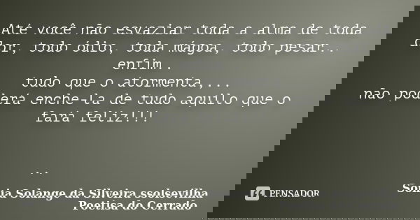 Até você não esvaziar toda a alma de toda dor, todo ódio, toda mágoa, todo pesar.. enfim.. tudo que o atormenta,... não poderá enche-la de tudo aquilo que o far... Frase de sonia solange da silveira ssolsevilha poetisa do cerrado.