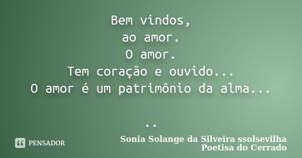 Bem vindos, ao amor. O amor. Tem coração e ouvido... O amor é um patrimônio da alma... ..... Frase de Sonia Solange Da Silveira ssolsevilha poetisa do cerrado.