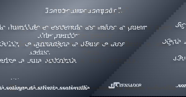 “cante uma canção”. Seja humilde e estenda as mãos a quem lhe pedir Seja feliz, e agradeça a Deus e aos céus. Celebre a sua vitória. ..... Frase de Sonia Solange Da Silveira Ssolsevilha.