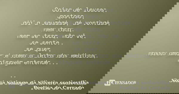 Coisa de loucos, gostoso, dói a saudade, de vontade, nem toca, nem se toca, não vê, se sente.. se quer, nosso amor é como a letra dos médicos, ninguém entende..... Frase de Sonia Solange Da Silveira ssolsevilha poetisa do cerrado.