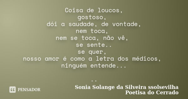 Coisa de loucos, gostoso, dói a saudade, de vontade, nem toca, nem se toca, não vê, se sente.. se quer, nosso amor é como a letra dos médicos, ninguém entende..... Frase de Sonia Solange Da Silveira ssolsevilha poetisa do cerrado.