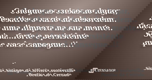 Coloque as coisas no lugar, Desative o vazio da desordem.. faça uma limpeza na sua mente.. Seja...forte e persistênte que você consegue..!! .... Frase de sonia solange da silveira ssolsevilha poetisa do cerrado.