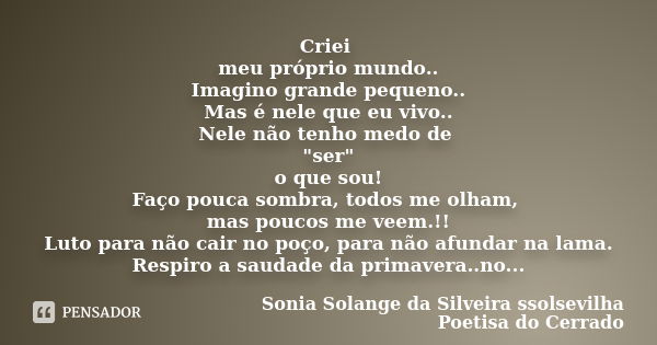 Criei meu próprio mundo.. Imagino grande pequeno.. Mas é nele que eu vivo.. Nele não tenho medo de "ser" o que sou! Faço pouca sombra, todos me olham,... Frase de sonia solange da silveira ssolsevilha poetisa do cerrado.