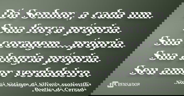Dá Senhor, a cada um. Sua força própria. Sua coragem...própria. Sua alegria própria. Seu amor verdadeiro.... Frase de Sonia Solange Da Silveira ssolsevilha poetisa do cerrado.