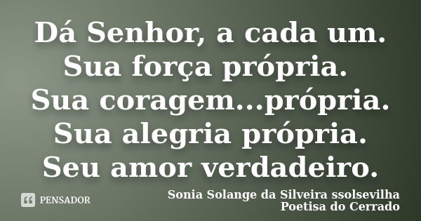 Dá Senhor, a cada um. Sua força própria. Sua coragem...própria. Sua alegria própria. Seu amor verdadeiro.... Frase de Sonia Solange Da Silveira ssolsevilha poetisa do cerrado.