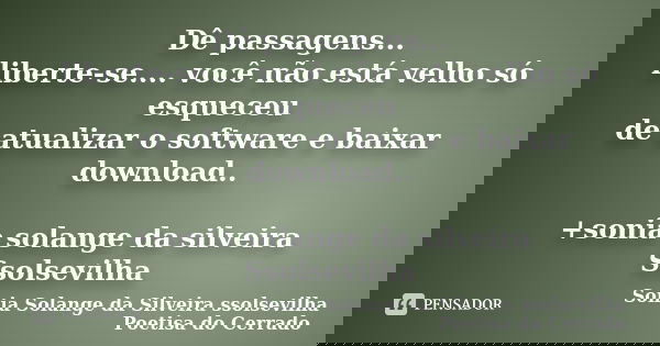 Dê passagens... liberte-se.... você não está velho só esqueceu de atualizar o software e baixar download.. +sonia solange da silveira Ssolsevilha... Frase de sonia solange da silveira ssolsevilha poetisa do cerrado.