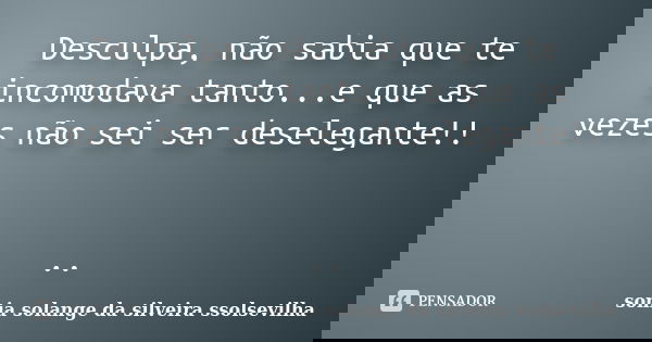 Desculpa, não sabia que te incomodava tanto...e que as vezes não sei ser deselegante!! ..... Frase de sonia solange da silveira ssolsevilha.