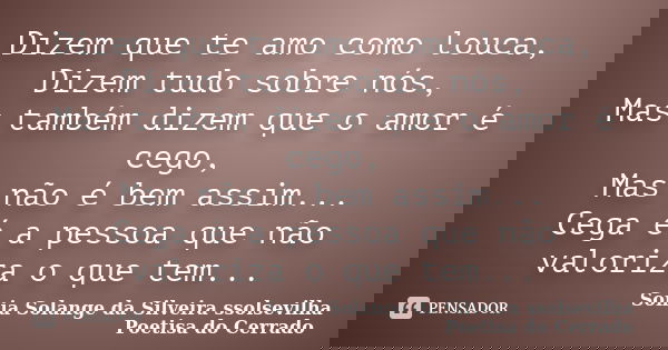Dizem que te amo como louca, Dizem tudo sobre nós, Mas também dizem que o amor é cego, Mas não é bem assim... Cega é a pessoa que não valoriza o que tem...... Frase de sonia solange da silveira ssolsevilha poetisa do cerrado.