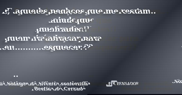 E, aqueles pedaços que me restam... ainda que quebrados!! quem irá abraçar para ..eu...........esquecer?? ..... Frase de sonia solange da silveira ssolsevilha poetisa do cerrado.