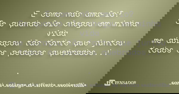 E como não ama-lo? Se quando ele chegou em minha vida me abraçou tão forte que juntou todos os pedaços quebrados..! .... Frase de sonia solange da silveira Ssolsevilha.
