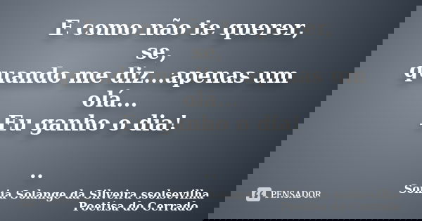 E como não te querer, se, quando me diz...apenas um olá... Eu ganho o dia! ..... Frase de Sonia Solange Da Silveira ssolsevilha poetisa do cerrado.