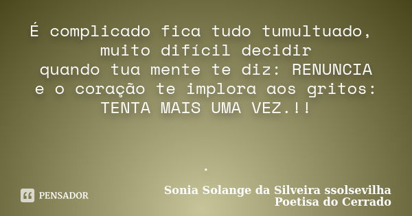 É complicado fica tudo tumultuado, muito difícil decidir quando tua mente te diz: RENUNCIA e o coração te implora aos gritos: TENTA MAIS UMA VEZ.!! .... Frase de sonia solange da silveira ssolsevilha poetisa do cerrado.