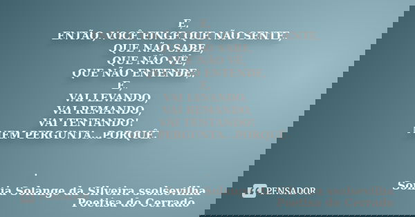 E, ENTÃO, VOCÊ FINGE QUE NÃO SENTE, QUE NÃO SABE, QUE NÃO VÊ, QUE NÃO ENTENDE, E, VAI LEVANDO, VAI REMANDO, VAI TENTANDO! NEM PERGUNTA...PORQUÊ. .... Frase de Sonia Solange Da Silveira ssolsevilha poetisa do cerrado.
