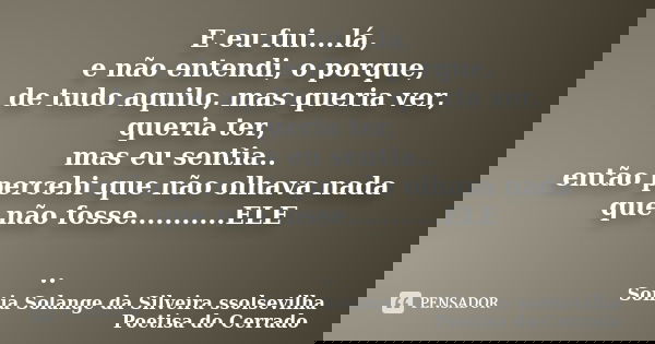 E eu fui....lá, e não entendi, o porque, de tudo aquilo, mas queria ver, queria ter, mas eu sentia.. então percebi que não olhava nada que não fosse...........E... Frase de sonia solange da silveira ssolsevilha poetisa do cerrado.
