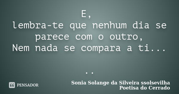 E, lembra-te que nenhum dia se parece com o outro, Nem nada se compara a ti... ..... Frase de sonia solange da silveira ssolsevilha poetisa do cerrado.