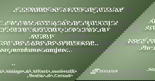 E LEMBRE-SE ANTES DE JULGAR SE, EM UMA SITUAÇÃO DE INJUSTIÇA VOCÊ FICOU NEUTRO ( EM CIMA DO MURO) VOCÊ FICOU DO LADO DO OPRESSOR... Por isso perdemos amigos... ... Frase de sonia solange da silveira ssolsevilha poetisa do cerrado.