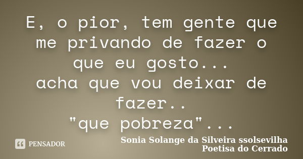 E, o pior, tem gente que me privando de fazer o que eu gosto... acha que vou deixar de fazer.. "que pobreza"...... Frase de Sonia Solange Da Silveira ssolsevilha poetisa do cerrado.