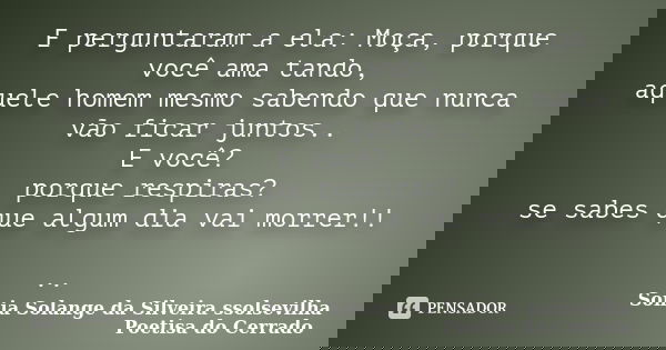 E perguntaram a ela: Moça, porque você ama tando, aquele homem mesmo sabendo que nunca vão ficar juntos.. E você? porque respiras? se sabes que algum dia vai mo... Frase de sonia solange da silveira ssolsevilha poetisa do cerrado.