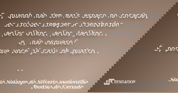 E, quando não tem mais espaço no coração, as coisas começam a transbordar pelos olhos, pelos joelhos.. e, não esquece? É, porque você já caiu de quatro.. ..... Frase de Sonia Solange Da Silveira ssolsevilha poetisa do cerrado.