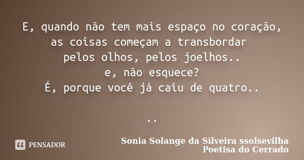 E, quando não tem mais espaço no coração, as coisas começam a transbordar pelos olhos, pelos joelhos.. e, não esquece? É, porque você já caiu de quatro.. ..... Frase de Sonia Solange Da Silveira ssolsevilha poetisa do cerrado.