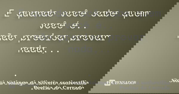 E quando você sabe quem você é.. não precisa provar nada,.. .... Frase de sonia solange da silveira ssolsevilha poetisa do cerrado.