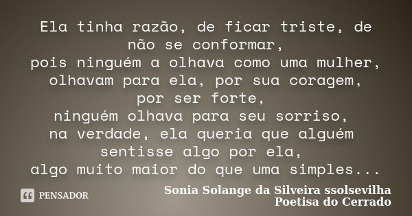 Ela tinha razão, de ficar triste, de não se conformar, pois ninguém a olhava como uma mulher, olhavam para ela, por sua coragem, por ser forte, ninguém olhava p... Frase de Sonia Solange Da Silveira ssolsevilha poetisa do cerrado.