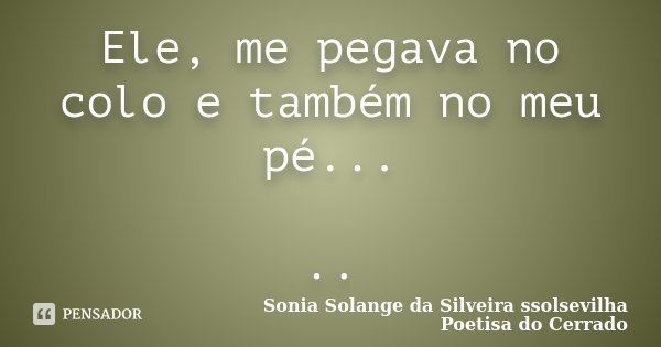 Ele, me pegava no colo e também no meu pé... ..... Frase de Sonia Solange Da Silveira ssolsevilha poetisa do cerrado.