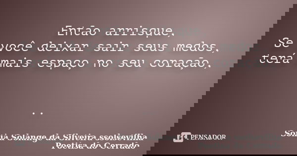 Então arrisque, Se você deixar sair seus medos, terá mais espaço no seu coração, ..... Frase de Sonia Solange Da Silveira ssolsevilha poetisa do cerrado.
