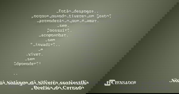 Então desapega... porque quando tiveres um "gato", aprenderás o que é amar.. sem.. "possuir".. acompanhar.. sem " invadir"... e vi... Frase de Sonia Solange Da Silveira ssolsevilha poetisa do cerrado.