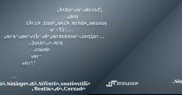 Então eu decidi, que, faria tudo pela minha pessoa, e fiz... para que ela de parecesse comigo... Justo a mim, coube ser eu!! ..... Frase de sonia solange da silveira ssolsevilha poetisa do cerrado.