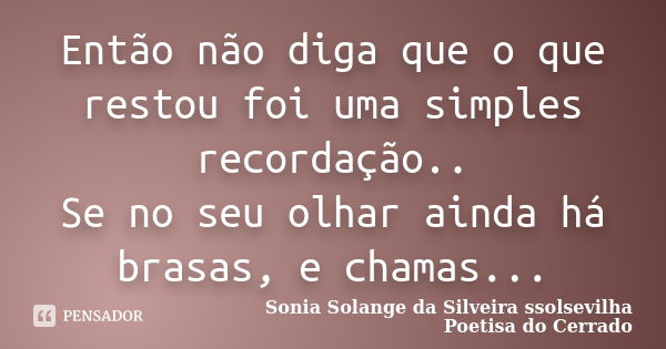 Então não diga que o que restou foi uma simples recordação.. Se no seu olhar ainda há brasas, e chamas...... Frase de Sonia Solange Da Silveira ssolsevilha poetisa do cerrado.