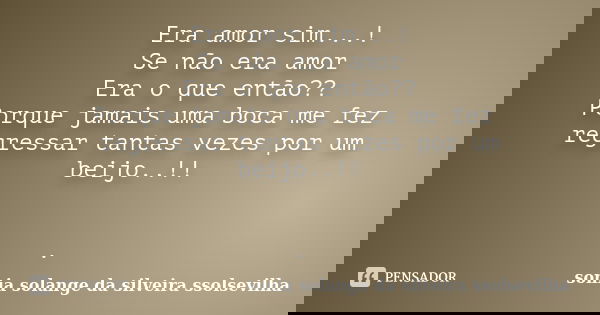 Era amor sim...! Se não era amor Era o que então?? Porque jamais uma boca me fez regressar tantas vezes por um beijo..!! .... Frase de sonia solange da silveira ssolsevilha.