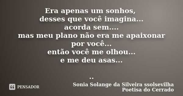 Era apenas um sonhos, desses que você imagina... acorda sem.... mas meu plano não era me apaixonar por você... então você me olhou... e me deu asas... ..... Frase de Sonia Solange Da Silveira ssolsevilha poetisa do cerrado.