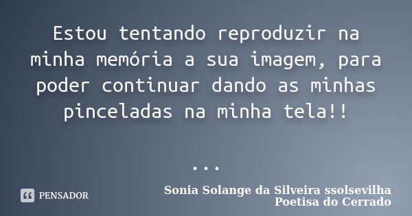 Estou tentando reproduzir na minha memória a sua imagem, para poder continuar dando as minhas pinceladas na minha tela!! ...... Frase de sonia solange da silveira ssolsevilha poetisa do cerrado.