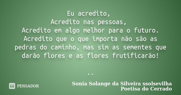 Eu acredito, Acredito nas pessoas, Acredito em algo melhor para o futuro. Acredito que o que importa não são as pedras do caminho, mas sim as sementes que darão... Frase de sonia solange da silveira ssolsevilha poetisa do cerrado.