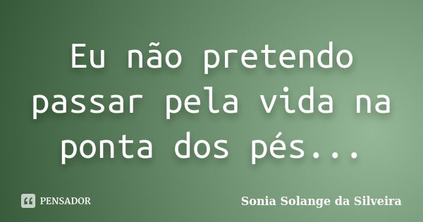 Eu não pretendo passar pela vida na ponta dos pés...... Frase de Sonia Solange da Silveira.