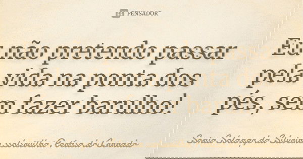 Eu não pretendo passar pela vida na ponta dos pés, sem fazer barulho!... Frase de sonia solange da silveira ssolsevilha poetisa do cerrado.